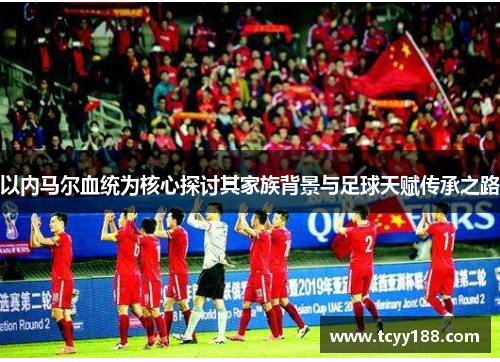 以内马尔血统为核心探讨其家族背景与足球天赋传承之路